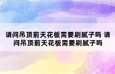 请问吊顶前天花板需要刷腻子吗 请问吊顶前天花板需要刷腻子吗